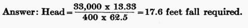 Answer: Head = (33,000 � 13.33) / (400 � 62.5) = 17.6 feet fall required.