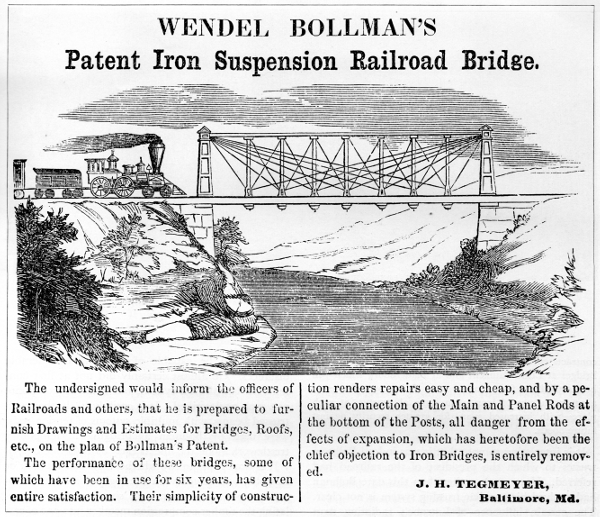 Figure 12.
WENDEL BOLLMAN&rsquo;S

Patent Iron Suspension Railroad Bridge.

The undersigned would inform the officers of Railroads and others, that
he is prepared to furnish Drawings and Estimates for Bridges, Roofs,
etc., on the plan of Bollman&rsquo;s Patent.

The performance of these bridges, some of which have been in use for six
years, has given entire satisfaction. Their simplicity of construction
renders repairs easy and cheap, and by a peculiar connection of the Main
and Panel Rods at the bottom of the Posts, all danger from the effects
of expansion, which has heretofore been the chief objection to Iron
Bridges, is entirely removed.

J. H. TEGMEYER,
Baltimore, Md.